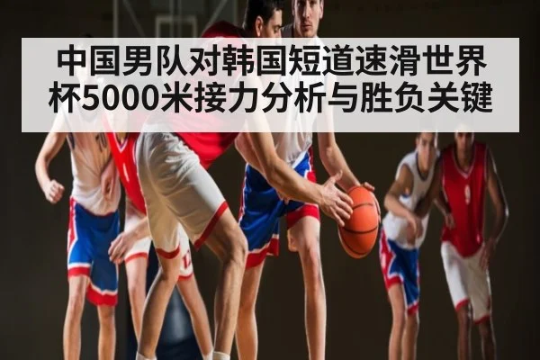 中国男队对韩国短道速滑世界杯5000米接力分析与胜负关键